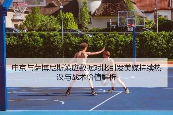 申京与萨博尼斯策应数据对比引发美媒持续热议与战术价值解析