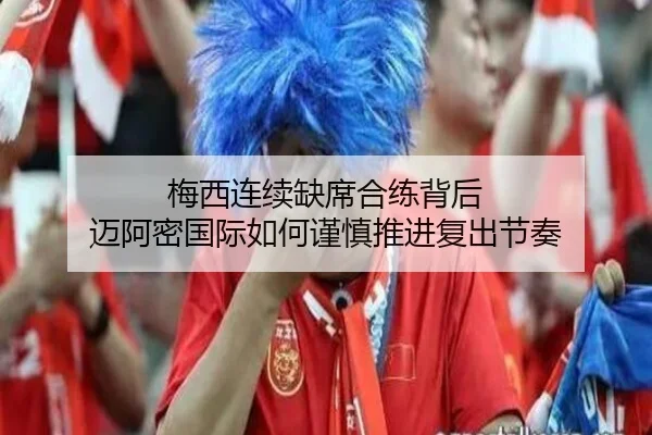 梅西连续缺席合练背后 迈阿密国际如何谨慎推进复出节奏